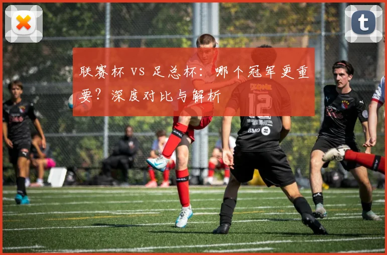 联赛杯 vs 足总杯:哪个冠军更重要?深度对比与解析