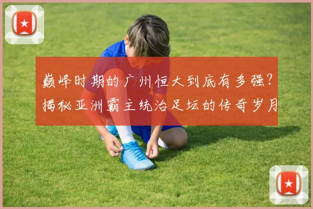巅峰时期的广州恒大到底有多强?揭秘亚洲霸主统治足坛的传奇岁月