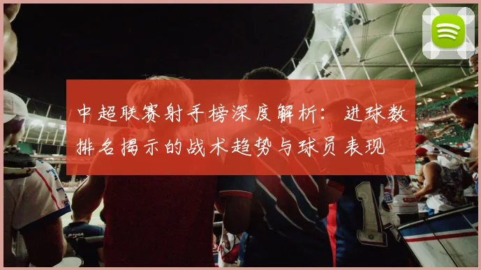 中超联赛射手榜深度解析:进球数排名揭示的战术趋势与球员表现