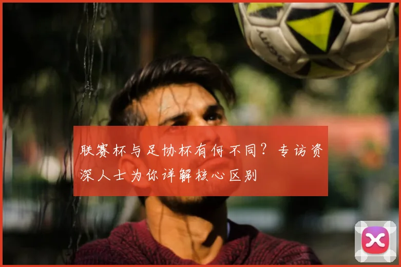 联赛杯与足协杯有何不同?专访资深人士为你详解核心区别