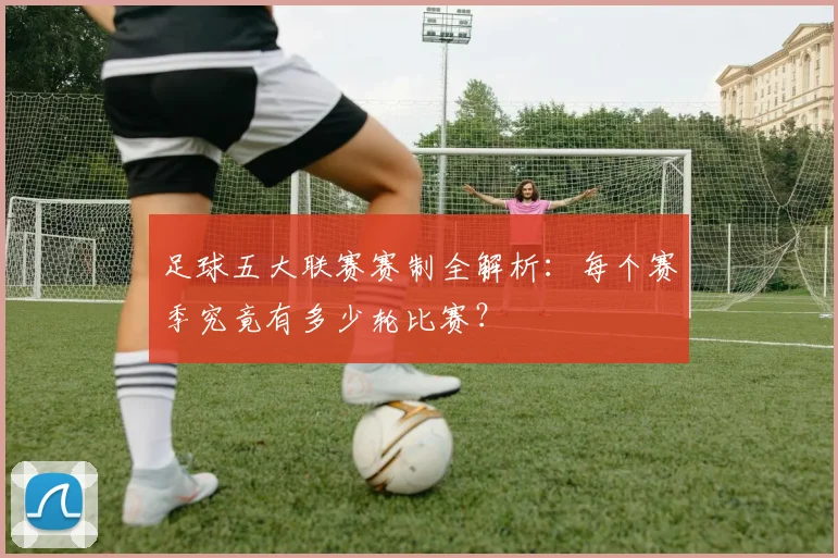 足球五大联赛赛制全解析:每个赛季究竟有多少轮比赛?