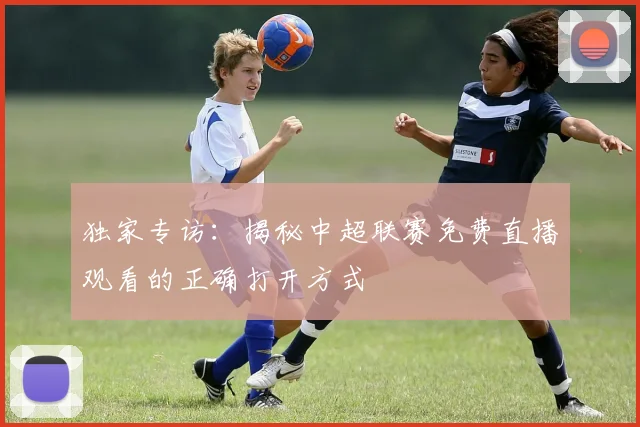 独家专访:揭秘中超联赛免费直播观看的正确打开方式