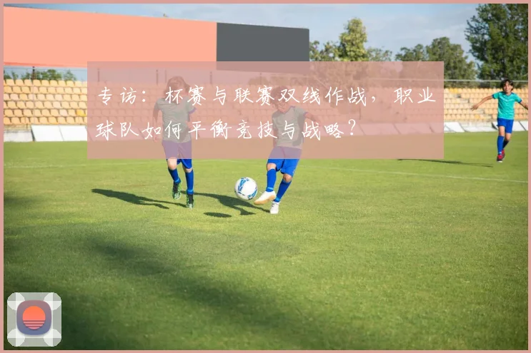 专访：杯赛与联赛双线作战，职业球队如何平衡竞技与战略？