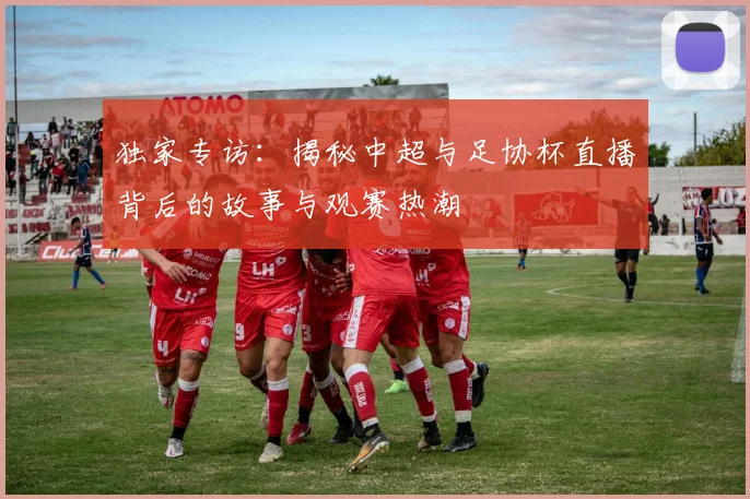 独家专访:揭秘中超与足协杯直播背后的故事与观赛热潮